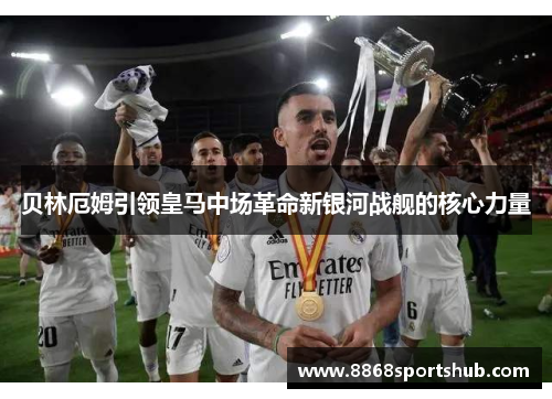 贝林厄姆引领皇马中场革命新银河战舰的核心力量