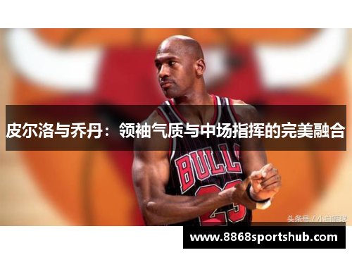 皮尔洛与乔丹：领袖气质与中场指挥的完美融合