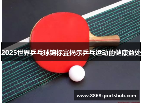 2025世界乒乓球锦标赛揭示乒乓运动的健康益处