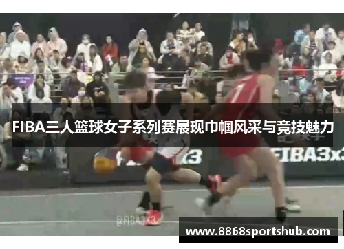 FIBA三人篮球女子系列赛展现巾帼风采与竞技魅力