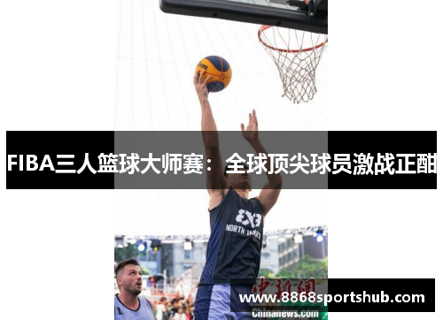 FIBA三人篮球大师赛：全球顶尖球员激战正酣