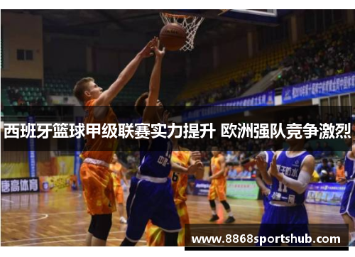 西班牙篮球甲级联赛实力提升 欧洲强队竞争激烈