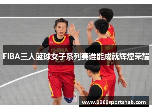 FIBA三人篮球女子系列赛谁能成就辉煌荣耀