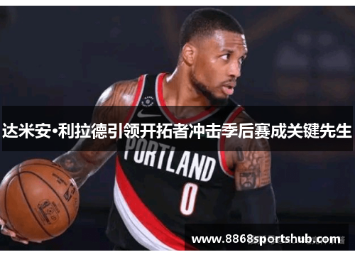 达米安·利拉德引领开拓者冲击季后赛成关键先生