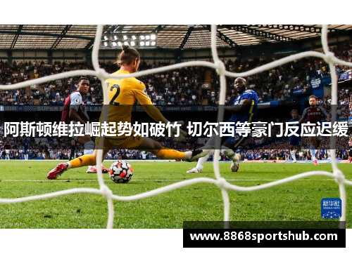 阿斯顿维拉崛起势如破竹 切尔西等豪门反应迟缓